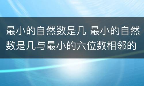最小的自然数是几 最小的自然数是几与最小的六位数相邻的自然数是几和几