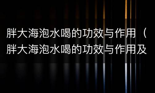 胖大海泡水喝的功效与作用（胖大海泡水喝的功效与作用及副作用）