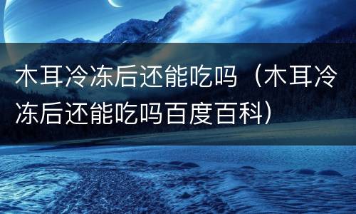 木耳冷冻后还能吃吗（木耳冷冻后还能吃吗百度百科）