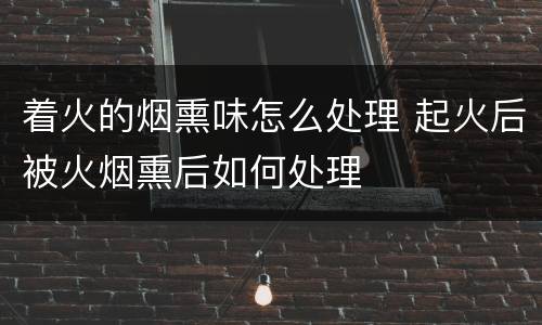着火的烟熏味怎么处理 起火后被火烟熏后如何处理