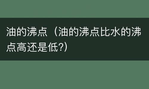 油的沸点（油的沸点比水的沸点高还是低?）