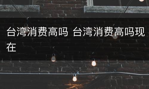 台湾消费高吗 台湾消费高吗现在