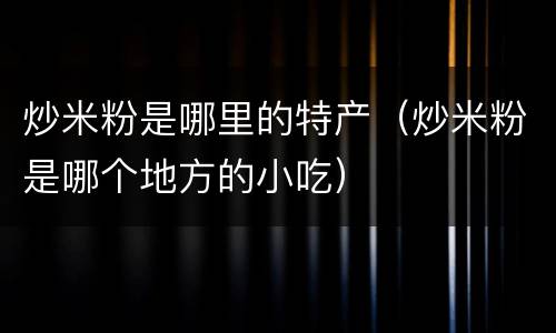 炒米粉是哪里的特产（炒米粉是哪个地方的小吃）
