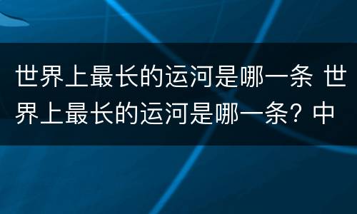 世界上最长的运河是哪一条 世界上最长的运河是哪一条? 中国京杭大运河