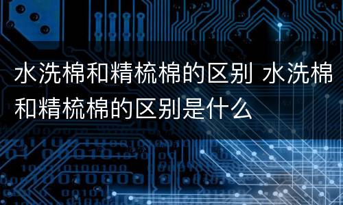水洗棉和精梳棉的区别 水洗棉和精梳棉的区别是什么