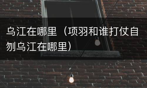 乌江在哪里（项羽和谁打仗自刎乌江在哪里）