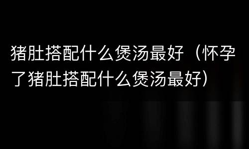 猪肚搭配什么煲汤最好（怀孕了猪肚搭配什么煲汤最好）
