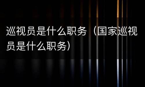巡视员是什么职务（国家巡视员是什么职务）