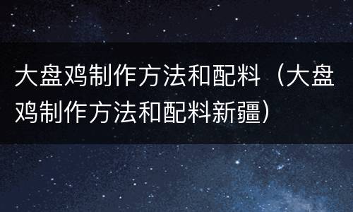 大盘鸡制作方法和配料（大盘鸡制作方法和配料新疆）