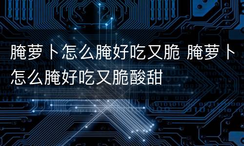 腌萝卜怎么腌好吃又脆 腌萝卜怎么腌好吃又脆酸甜