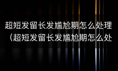超短发留长发尴尬期怎么处理（超短发留长发尴尬期怎么处理女）
