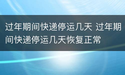 过年期间快递停运几天 过年期间快递停运几天恢复正常