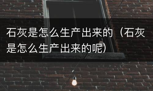 石灰是怎么生产出来的（石灰是怎么生产出来的呢）