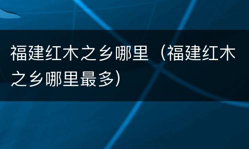 福建红木之乡哪里（福建红木之乡哪里最多）