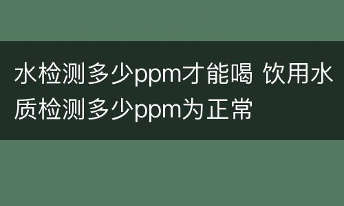水检测多少ppm才能喝 饮用水质检测多少ppm为正常