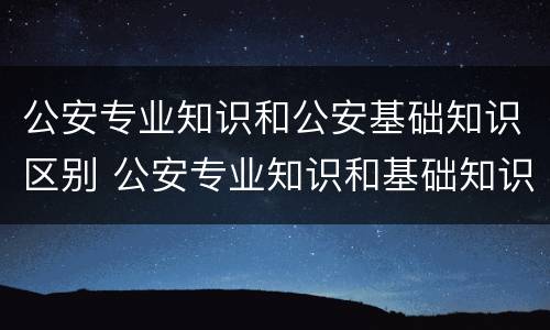 公安专业知识和公安基础知识区别 公安专业知识和基础知识一样吗