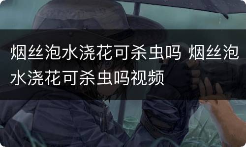 烟丝泡水浇花可杀虫吗 烟丝泡水浇花可杀虫吗视频