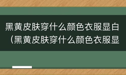 黑黄皮肤穿什么颜色衣服显白（黑黄皮肤穿什么颜色衣服显白冬季）