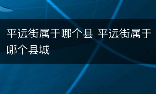 平远街属于哪个县 平远街属于哪个县城