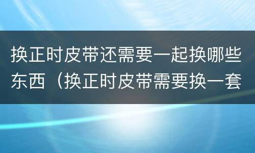 换正时皮带还需要一起换哪些东西（换正时皮带需要换一套吗）