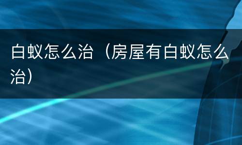 白蚁怎么治（房屋有白蚁怎么治）