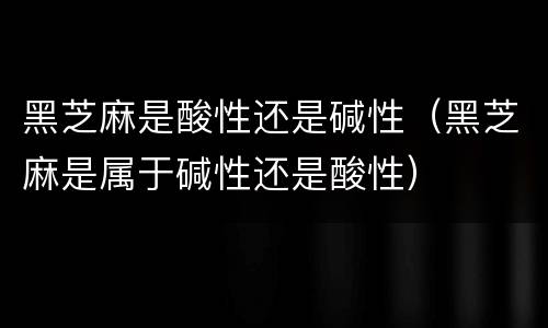 黑芝麻是酸性还是碱性（黑芝麻是属于碱性还是酸性）