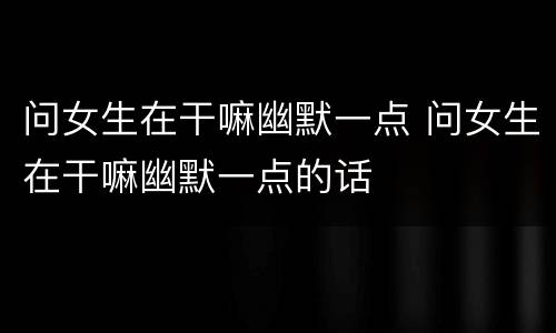 问女生在干嘛幽默一点 问女生在干嘛幽默一点的话