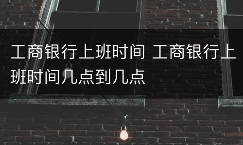 工商银行上班时间 工商银行上班时间几点到几点
