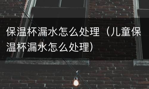 保温杯漏水怎么处理（儿童保温杯漏水怎么处理）