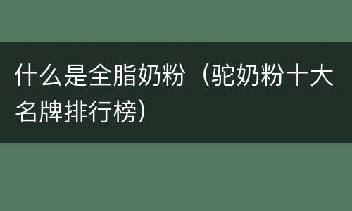 什么是全脂奶粉（驼奶粉十大名牌排行榜）