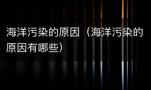 海洋污染的原因（海洋污染的原因有哪些）