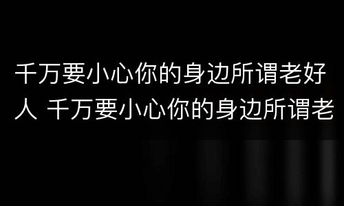 千万要小心你的身边所谓老好人 千万要小心你的身边所谓老好人英文