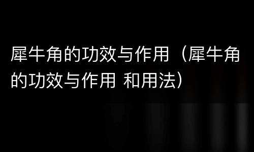 犀牛角的功效与作用（犀牛角的功效与作用 和用法）