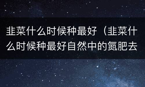 韭菜什么时候种最好（韭菜什么时候种最好自然中的氮肥去哪里找）
