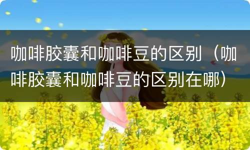 咖啡胶囊和咖啡豆的区别（咖啡胶囊和咖啡豆的区别在哪）