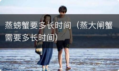 蒸螃蟹要多长时间（蒸大闸蟹需要多长时间）