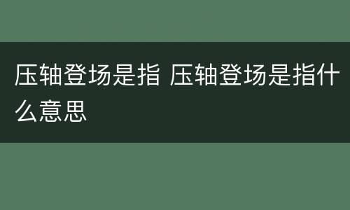 压轴登场是指 压轴登场是指什么意思