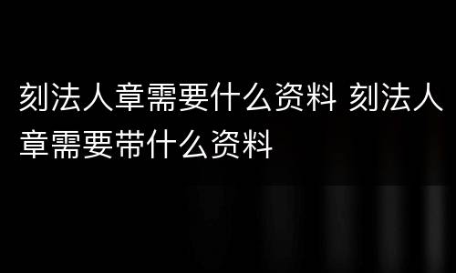 刻法人章需要什么资料 刻法人章需要带什么资料