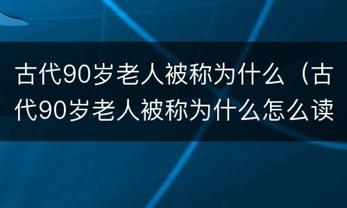 古代90岁老人被称为什么（古代90岁老人被称为什么怎么读）