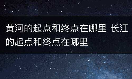 黄河的起点和终点在哪里 长江的起点和终点在哪里