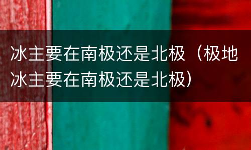 冰主要在南极还是北极（极地冰主要在南极还是北极）
