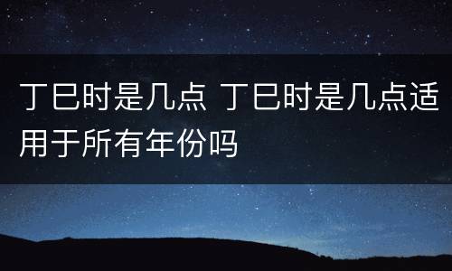 丁巳时是几点 丁巳时是几点适用于所有年份吗