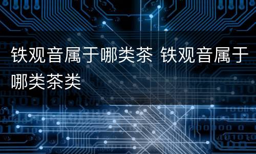铁观音属于哪类茶 铁观音属于哪类茶类