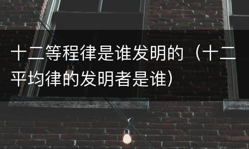 十二等程律是谁发明的（十二平均律的发明者是谁）