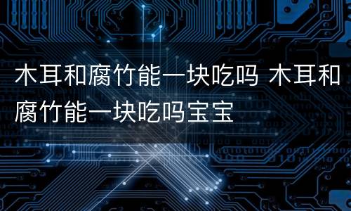 木耳和腐竹能一块吃吗 木耳和腐竹能一块吃吗宝宝
