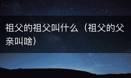 祖父的祖父叫什么（祖父的父亲叫啥）