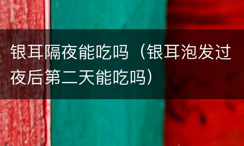 银耳隔夜能吃吗（银耳泡发过夜后第二天能吃吗）