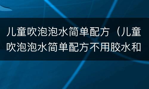 儿童吹泡泡水简单配方（儿童吹泡泡水简单配方不用胶水和糖,洗衣液）