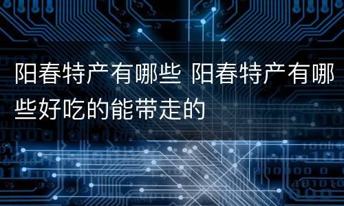 阳春特产有哪些 阳春特产有哪些好吃的能带走的
