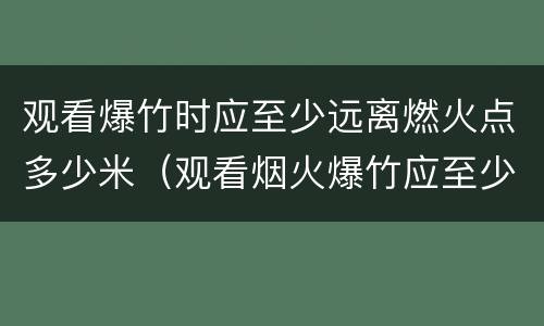 观看爆竹时应至少远离燃火点多少米（观看烟火爆竹应至少远离燃火点多少米?）